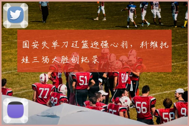 国安失单刀辽篮迎强心剂，科维托娃三场大胜创纪录